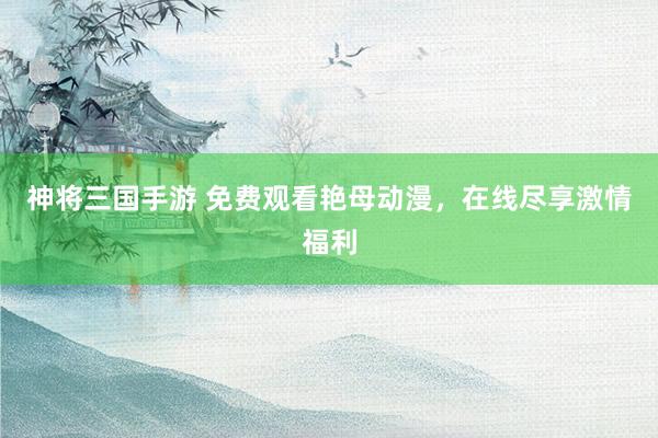 神将三国手游 免费观看艳母动漫，在线尽享激情福利