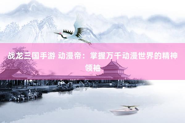战龙三国手游 动漫帝：掌握万千动漫世界的精神领袖