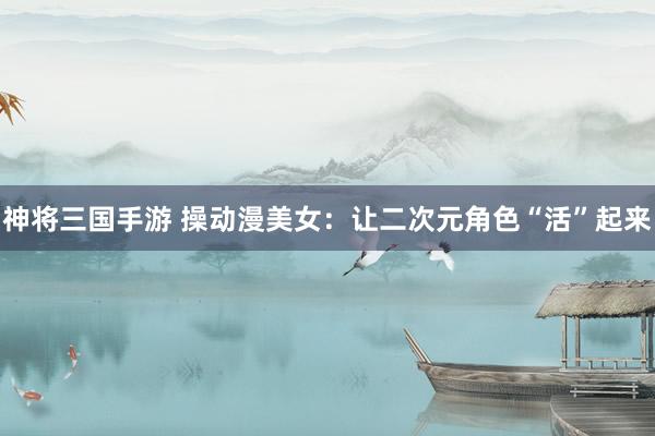 神将三国手游 操动漫美女：让二次元角色“活”起来