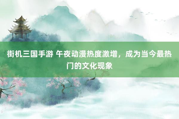街机三国手游 午夜动漫热度激增，成为当今最热门的文化现象