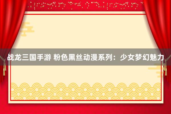 战龙三国手游 粉色黑丝动漫系列：少女梦幻魅力