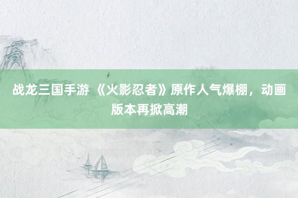 战龙三国手游 《火影忍者》原作人气爆棚，动画版本再掀高潮