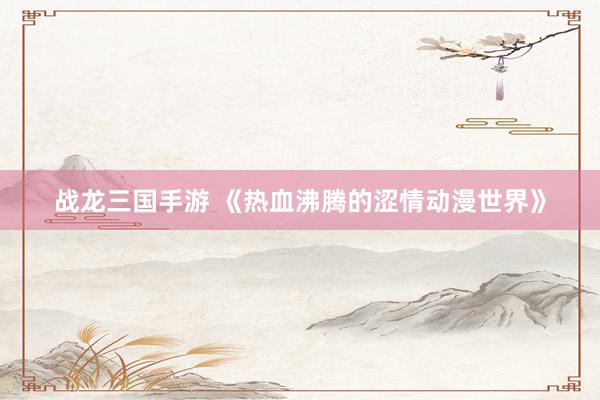战龙三国手游 《热血沸腾的涩情动漫世界》