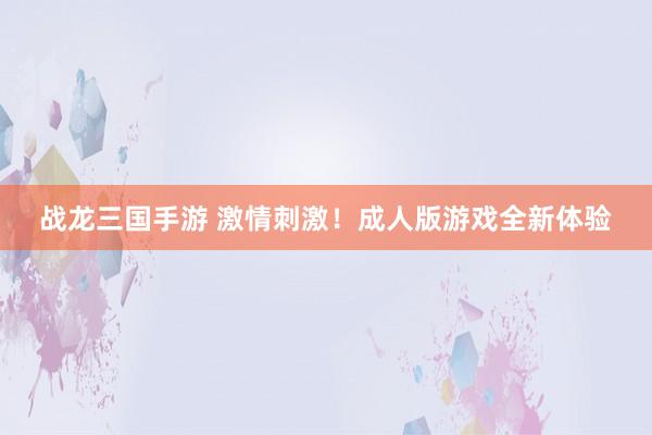 战龙三国手游 激情刺激！成人版游戏全新体验