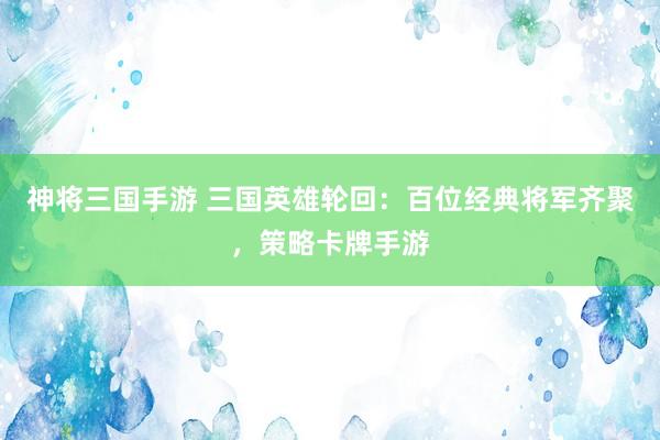 神将三国手游 三国英雄轮回：百位经典将军齐聚，策略卡牌手游