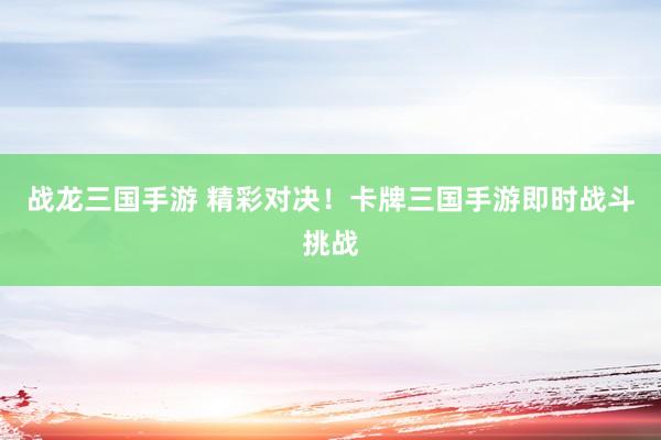 战龙三国手游 精彩对决！卡牌三国手游即时战斗挑战