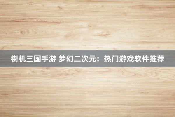 街机三国手游 梦幻二次元：热门游戏软件推荐