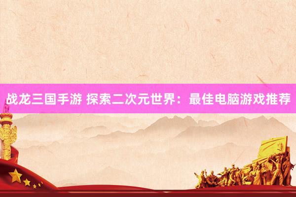 战龙三国手游 探索二次元世界：最佳电脑游戏推荐