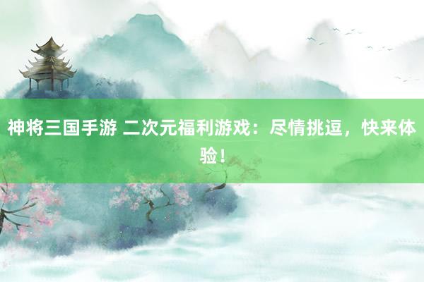 神将三国手游 二次元福利游戏：尽情挑逗，快来体验！