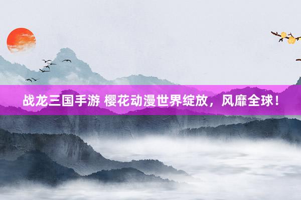 战龙三国手游 樱花动漫世界绽放，风靡全球！