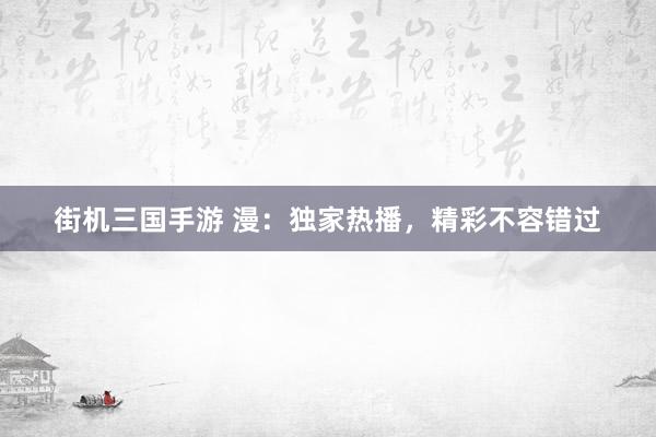 街机三国手游 漫：独家热播，精彩不容错过