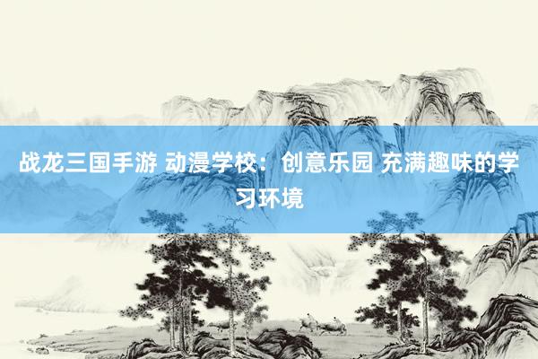 战龙三国手游 动漫学校：创意乐园 充满趣味的学习环境