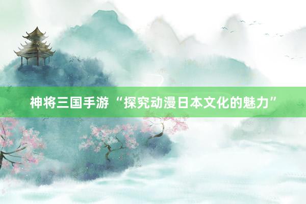神将三国手游 “探究动漫日本文化的魅力”