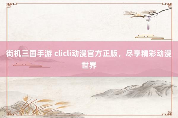 街机三国手游 clicli动漫官方正版，尽享精彩动漫世界