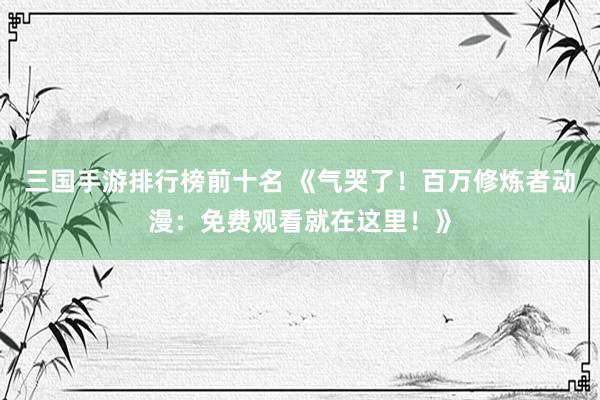 三国手游排行榜前十名 《气哭了！百万修炼者动漫：免费观看就在这里！》