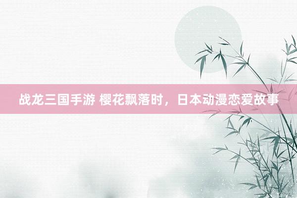 战龙三国手游 樱花飘落时，日本动漫恋爱故事