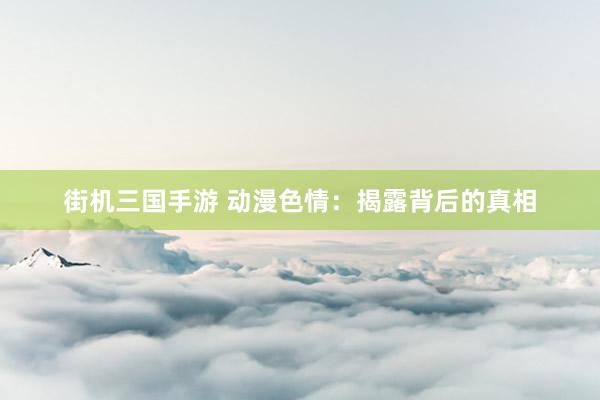 街机三国手游 动漫色情：揭露背后的真相