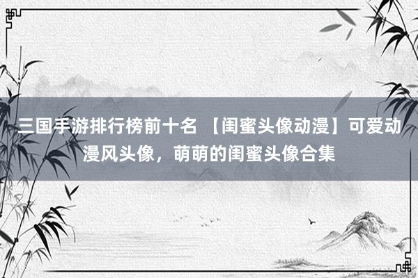 三国手游排行榜前十名 【闺蜜头像动漫】可爱动漫风头像，萌萌的闺蜜头像合集