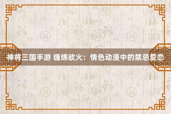 神将三国手游 缠绵欲火：情色动漫中的禁忌爱恋