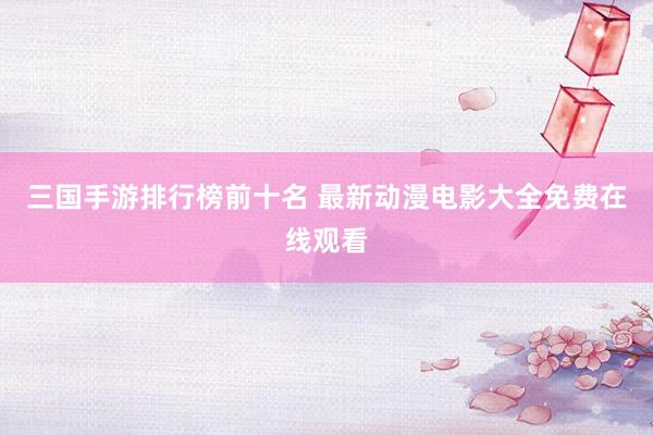 三国手游排行榜前十名 最新动漫电影大全免费在线观看