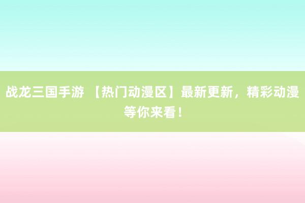 战龙三国手游 【热门动漫区】最新更新，精彩动漫等你来看！
