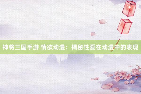 神将三国手游 情欲动漫：揭秘性爱在动漫中的表现