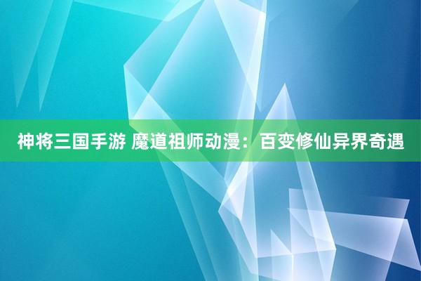 神将三国手游 魔道祖师动漫：百变修仙异界奇遇