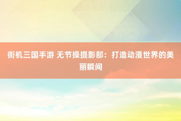 街机三国手游 无节操摄影部：打造动漫世界的美丽瞬间