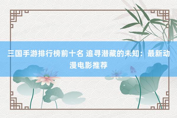 三国手游排行榜前十名 追寻潜藏的未知：最新动漫电影推荐