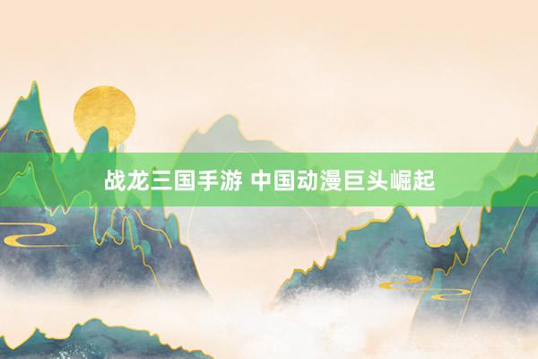 战龙三国手游 中国动漫巨头崛起