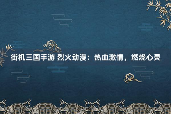 街机三国手游 烈火动漫：热血激情，燃烧心灵