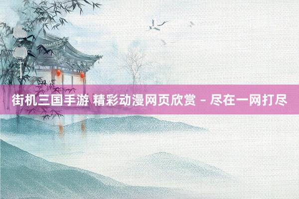 街机三国手游 精彩动漫网页欣赏 – 尽在一网打尽
