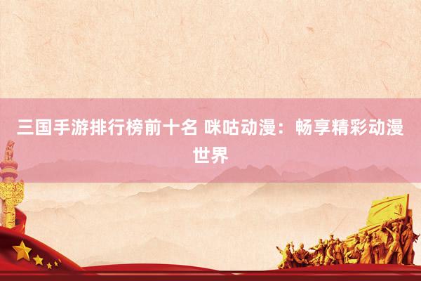 三国手游排行榜前十名 咪咕动漫：畅享精彩动漫世界