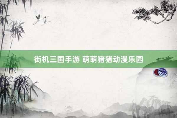 街机三国手游 萌萌猪猪动漫乐园