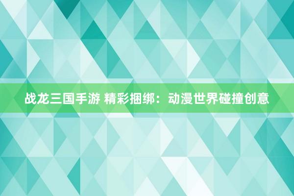战龙三国手游 精彩捆绑：动漫世界碰撞创意