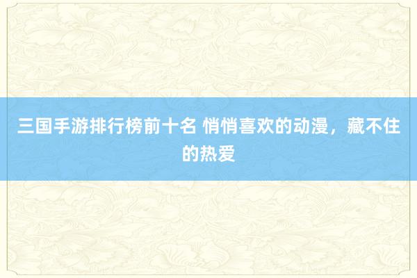 三国手游排行榜前十名 悄悄喜欢的动漫，藏不住的热爱