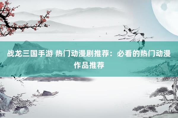 战龙三国手游 热门动漫剧推荐：必看的热门动漫作品推荐