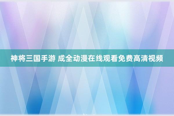 神将三国手游 成全动漫在线观看免费高清视频