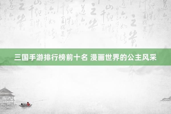 三国手游排行榜前十名 漫画世界的公主风采