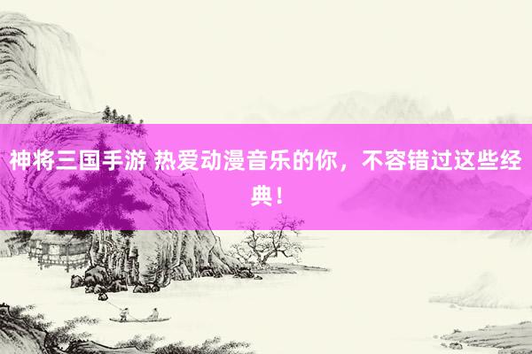 神将三国手游 热爱动漫音乐的你，不容错过这些经典！