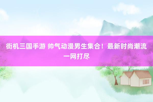 街机三国手游 帅气动漫男生集合！最新时尚潮流一网打尽