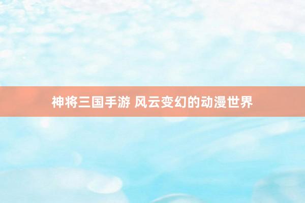 神将三国手游 风云变幻的动漫世界