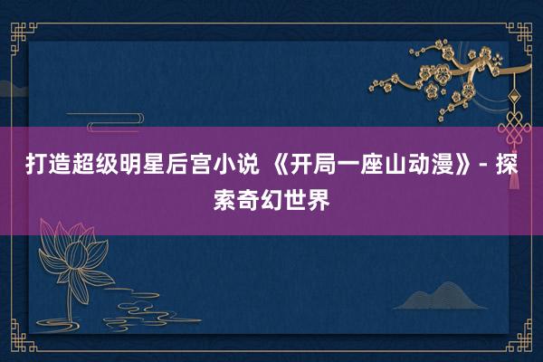 打造超级明星后宫小说 《开局一座山动漫》- 探索奇幻世界