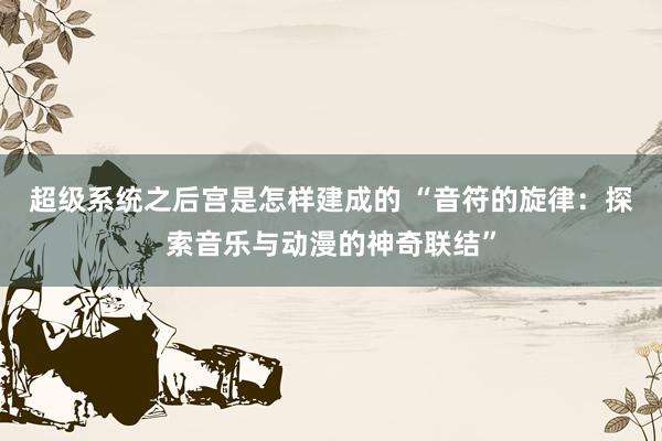 超级系统之后宫是怎样建成的 “音符的旋律：探索音乐与动漫的神奇联结”