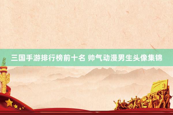 三国手游排行榜前十名 帅气动漫男生头像集锦