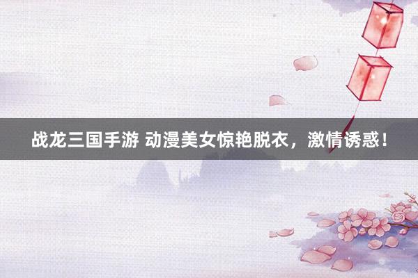 战龙三国手游 动漫美女惊艳脱衣，激情诱惑！