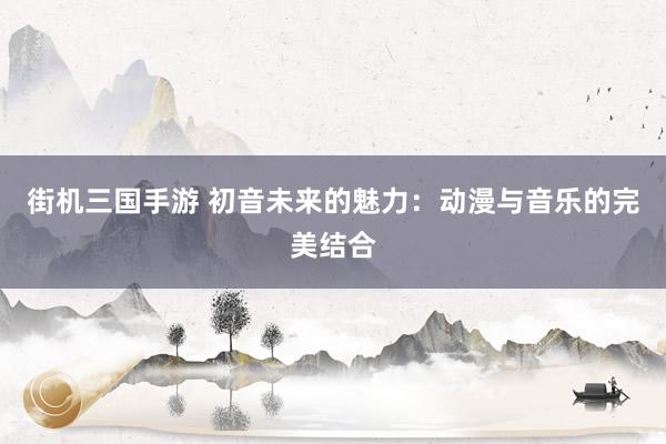街机三国手游 初音未来的魅力：动漫与音乐的完美结合