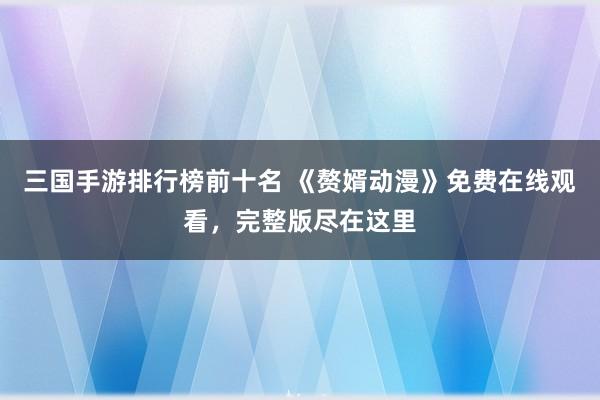 三国手游排行榜前十名 《赘婿动漫》免费在线观看，完整版尽在这里
