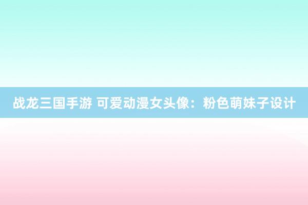战龙三国手游 可爱动漫女头像：粉色萌妹子设计