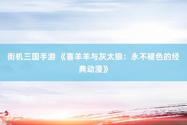 街机三国手游 《喜羊羊与灰太狼：永不褪色的经典动漫》